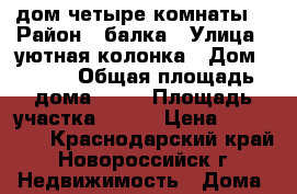 дом четыре комнаты  › Район ­ балка › Улица ­ уютная колонка › Дом ­ 150 › Общая площадь дома ­ 56 › Площадь участка ­ 100 › Цена ­ 800 000 - Краснодарский край, Новороссийск г. Недвижимость » Дома, коттеджи, дачи продажа   . Краснодарский край,Новороссийск г.